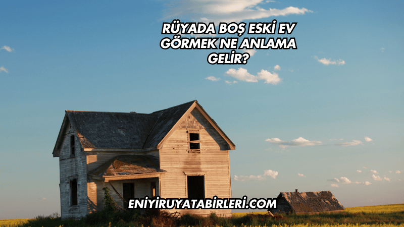 Rüyada Boş Eski Ev Görmek Ne Anlama Gelir?